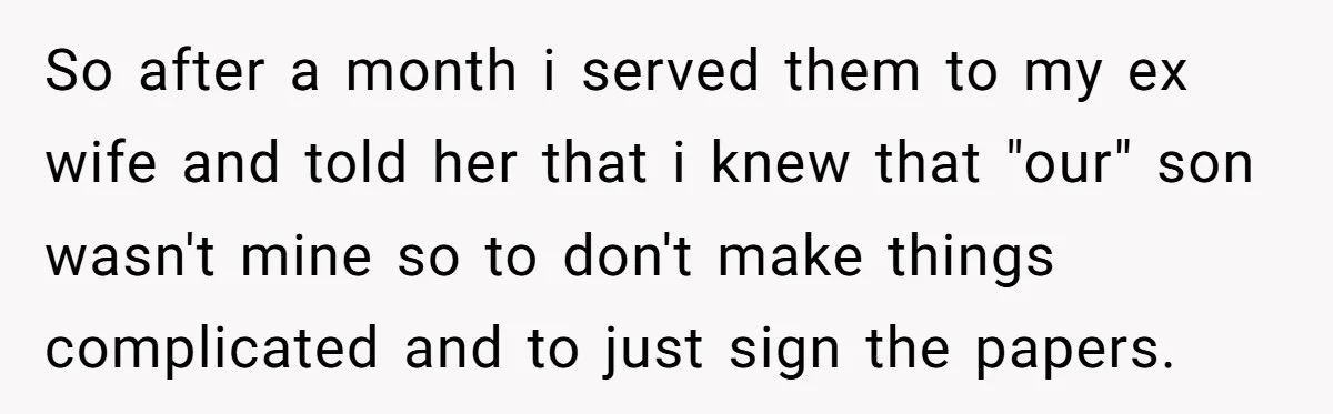 So after a month i served them to my ex wife and told her that i knew that "our" son wasn't mine so to don't make things complicated and to...