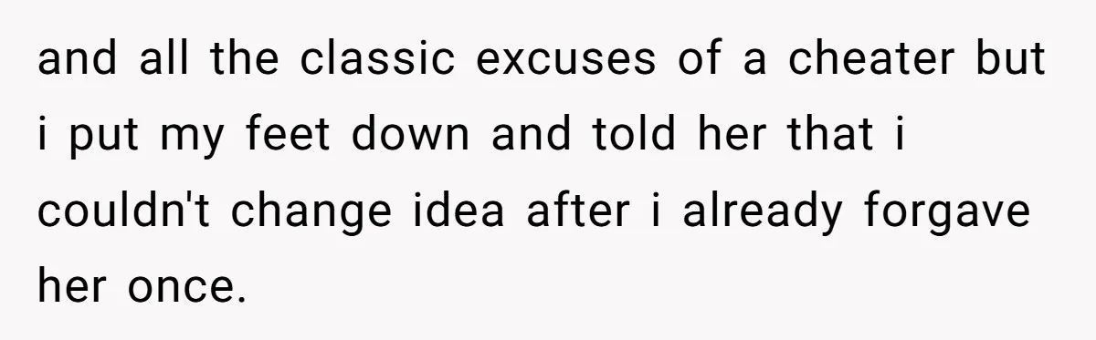 and all the classic excuses of a cheater but i put my feet down and told her that i couldn't change idea after i already forgave her once.