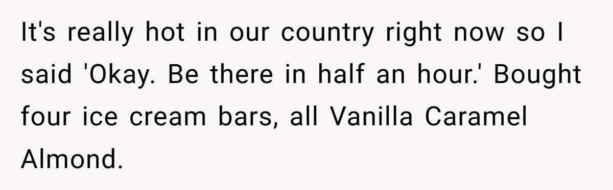 It's really hot in our country right now so I said 'Okay. Be there in half an hour.' Bought four ice cream bars, all Vanilla Caramel Almond.