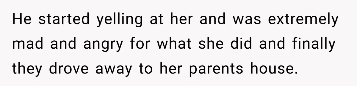 He started yelling at her and was extremely mad and angry for what she did and finally they drove away to her parents house.