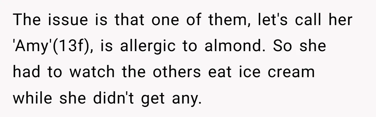The issue is that one of them, let's call her 'Amy'(13f), is allergic to almond. So she had to watch the others eat ice cream while she didn't get any.