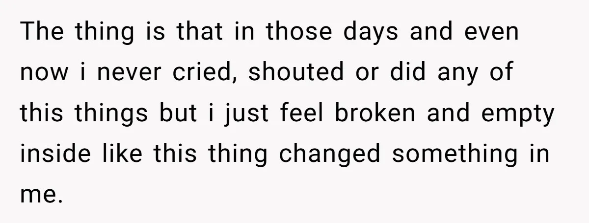 The thing is that in those days and even now i never cried, shouted or did any of this things but i just feel broken and empty inside like this...