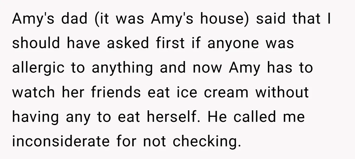Amy's dad (it was Amy's house) said that I should have asked first if anyone was allergic to anything and now Amy has to watch her friends eat ice cream...
