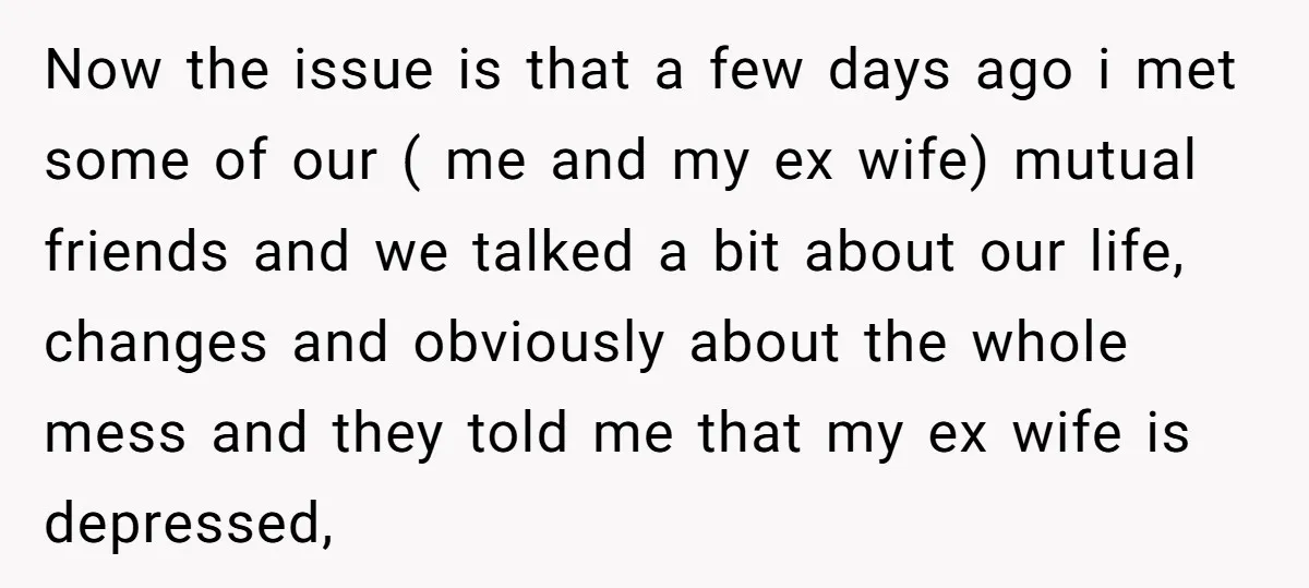 Now the issue is that a few days ago i met some of our ( me and my ex wife) mutual friends and we talked a bit about our life,...