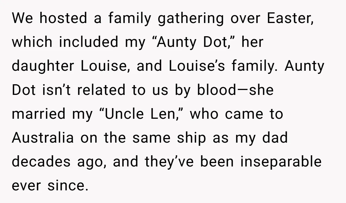 We hosted a family gathering over Easter, which included my “Aunty Dot,” her daughter Louise, and Louise’s family. Aunty Dot isn’t related to us by blood—she married my “Uncle Len,”...