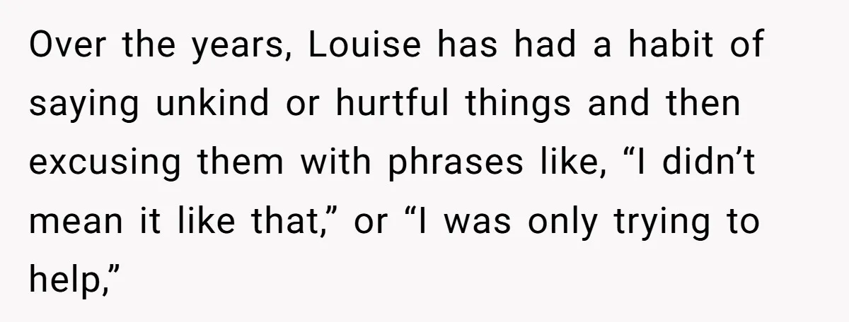 Over the years, Louise has had a habit of saying unkind or hurtful things and then excusing them with phrases like, “I didn’t mean it like that,” or “I was...