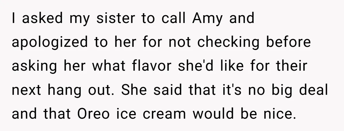 I asked my sister to call Amy and apologized to her for not checking before asking her what flavor she'd like for their next hang out. She said that it's...