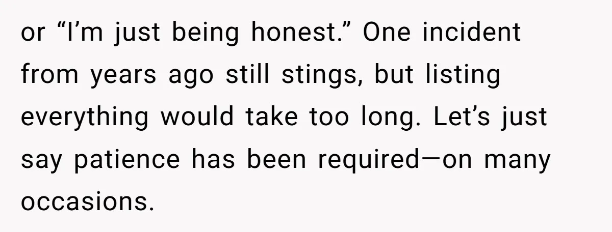 or “I’m just being honest.” One incident from years ago still stings, but listing everything would take too long. Let’s just say patience has been required—on many occasions.