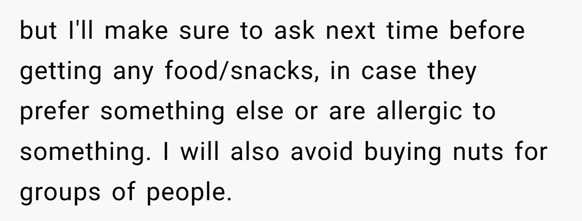 but I'll make sure to ask next time before getting any food/snacks, in case they prefer something else or are allergic to something. I will also avoid buying nuts for...