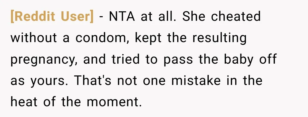 [Reddit User] − NTA at all. She cheated without a condom, kept the resulting pregnancy, and tried to pass the baby off as yours. That's not one mistake in the...