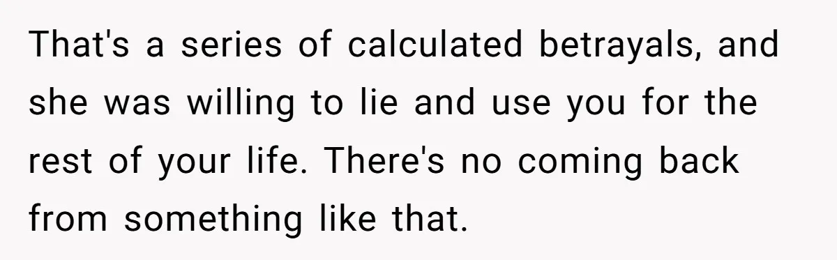That's a series of calculated betrayals, and she was willing to lie and use you for the rest of your life. There's no coming back from something like that.
