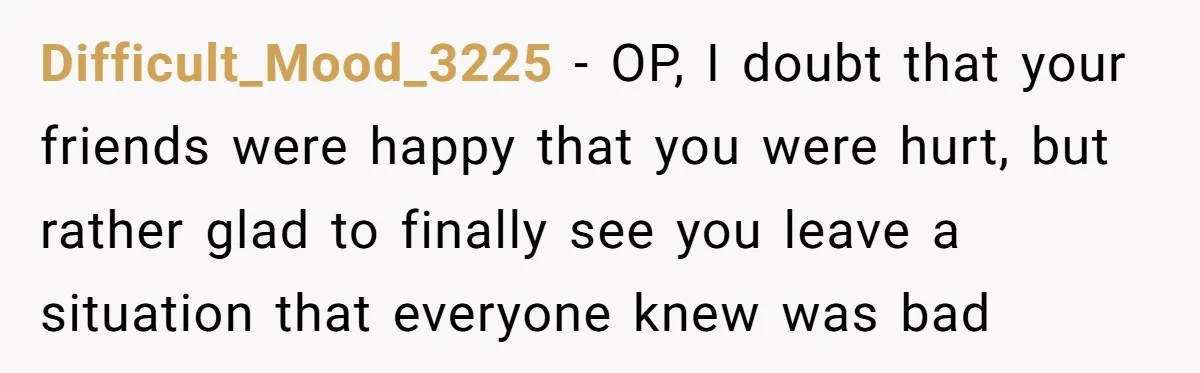 Difficult_Mood_3225 − OP, I doubt that your friends were happy that you were hurt, but rather glad to finally see you leave a situation that everyone knew was bad