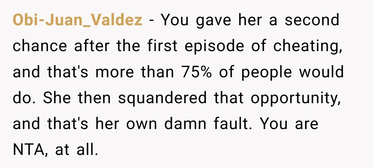 Obi-Juan_Valdez − You gave her a second chance after the first episode of cheating, and that's more than 75% of people would do. She then squandered that opportunity, and that's...