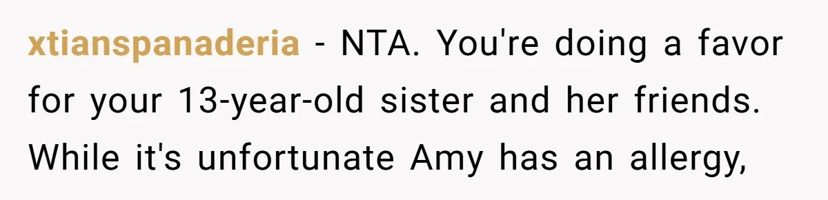 xtianspanaderia − NTA. You're doing a favor for your 13-year-old sister and her friends. While it's unfortunate Amy has an allergy,