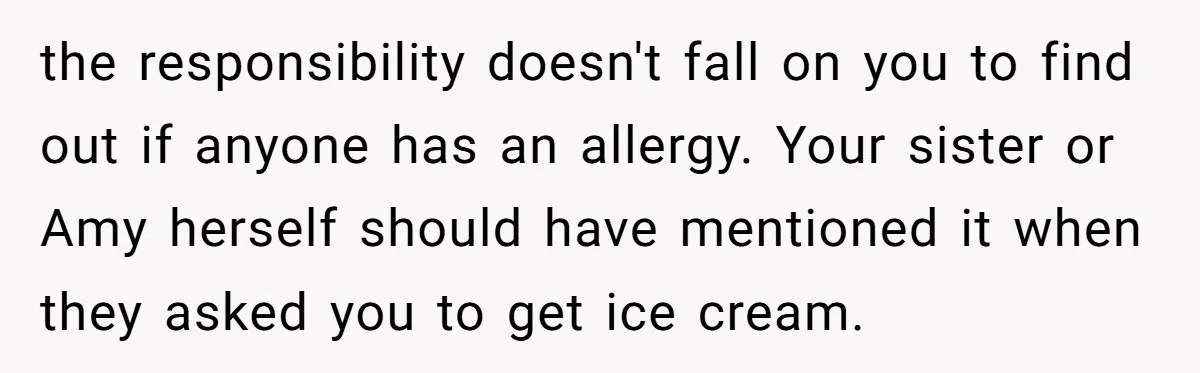 the responsibility doesn't fall on you to find out if anyone has an allergy. Your sister or Amy herself should have mentioned it when they asked you to get ice...