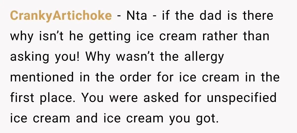 CrankyArtichoke − Nta - if the dad is there why isn’t he getting ice cream rather than asking you! Why wasn’t the allergy mentioned in the order for ice cream...