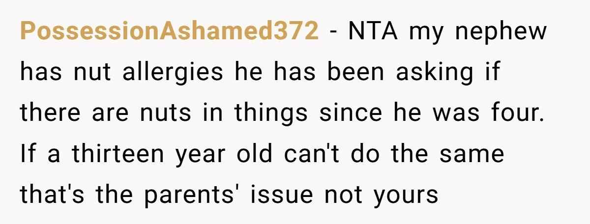 PossessionAshamed372 − NTA my nephew has nut allergies he has been asking if there are nuts in things since he was four. If a thirteen year old can't do the...