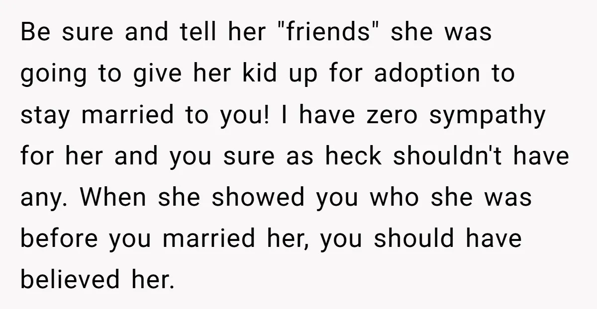 Be sure and tell her "friends" she was going to give her kid up for adoption to stay married to you! I have zero sympathy for her and you sure...