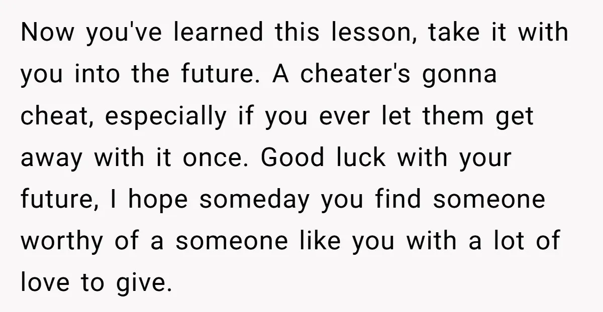 Now you've learned this lesson, take it with you into the future. A cheater's gonna cheat, especially if you ever let them get away with it once. Good luck with...