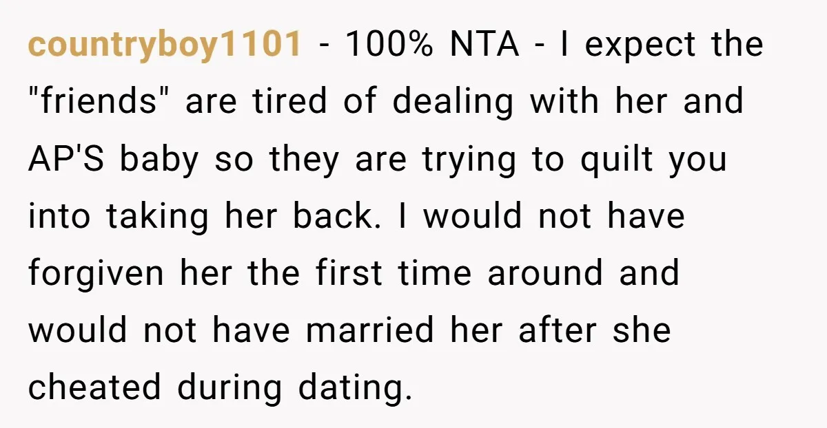 countryboy1101 − 100% NTA - I expect the "friends" are tired of dealing with her and AP'S baby so they are trying to quilt you into taking her back. I...