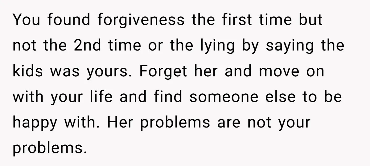 You found forgiveness the first time but not the 2nd time or the lying by saying the kids was yours. Forget her and move on with your life and find...