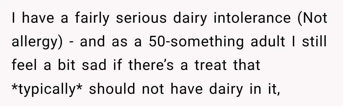 I have a fairly serious dairy intolerance (Not allergy) - and as a 50-something adult I still feel a bit sad if there’s a treat that *typically* should not have...