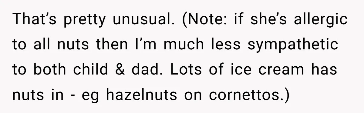 That’s pretty unusual. (Note: if she’s allergic to all nuts then I’m much less sympathetic to both child & dad. Lots of ice cream has nuts in - eg hazelnuts...
