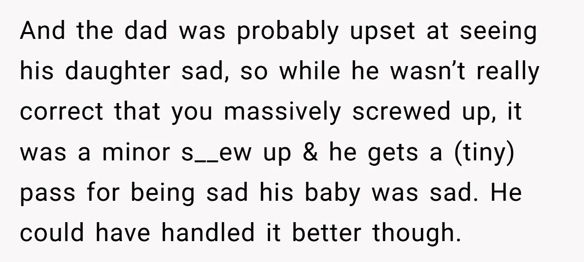 And the dad was probably upset at seeing his daughter sad, so while he wasn’t really correct that you massively screwed up, it was a minor s__ew up & he...