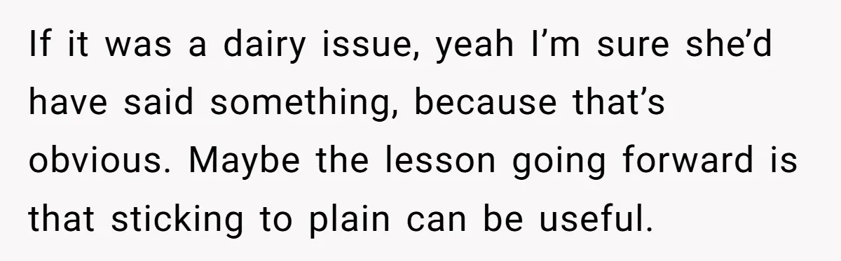 If it was a dairy issue, yeah I’m sure she’d have said something, because that’s obvious. Maybe the lesson going forward is that sticking to plain can be useful.