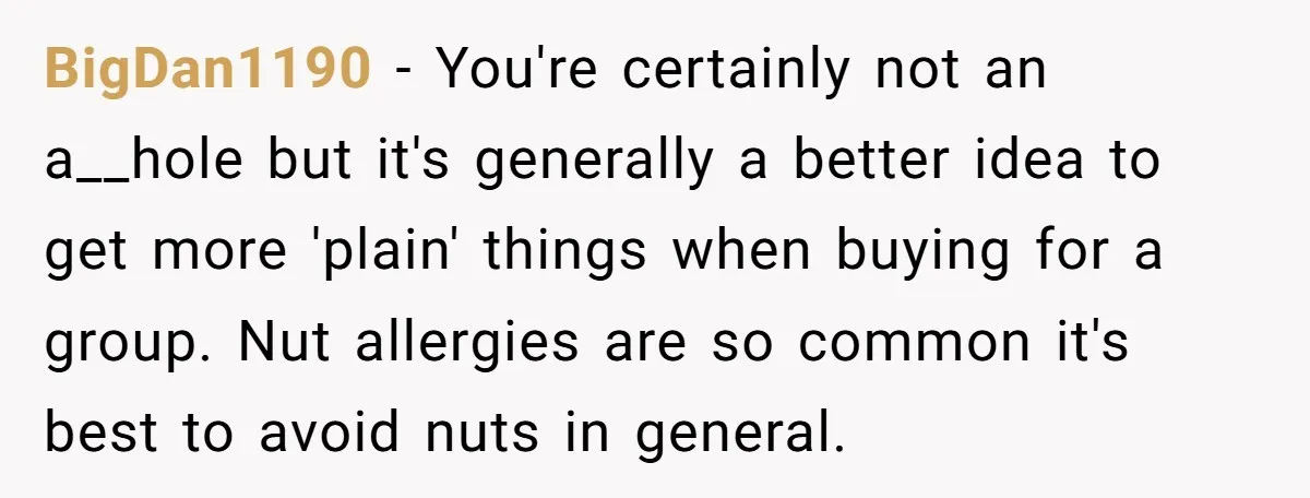 BigDan1190 − You're certainly not an a__hole but it's generally a better idea to get more 'plain' things when buying for a group. Nut allergies are so common it's best...