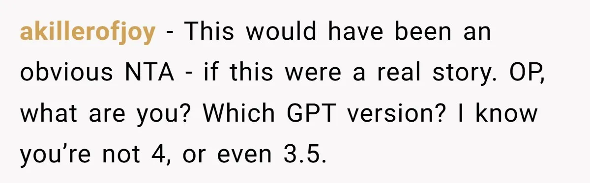 akillerofjoy − This would have been an obvious NTA - if this were a real story. OP, what are you? Which GPT version? I know you’re not 4, or even...