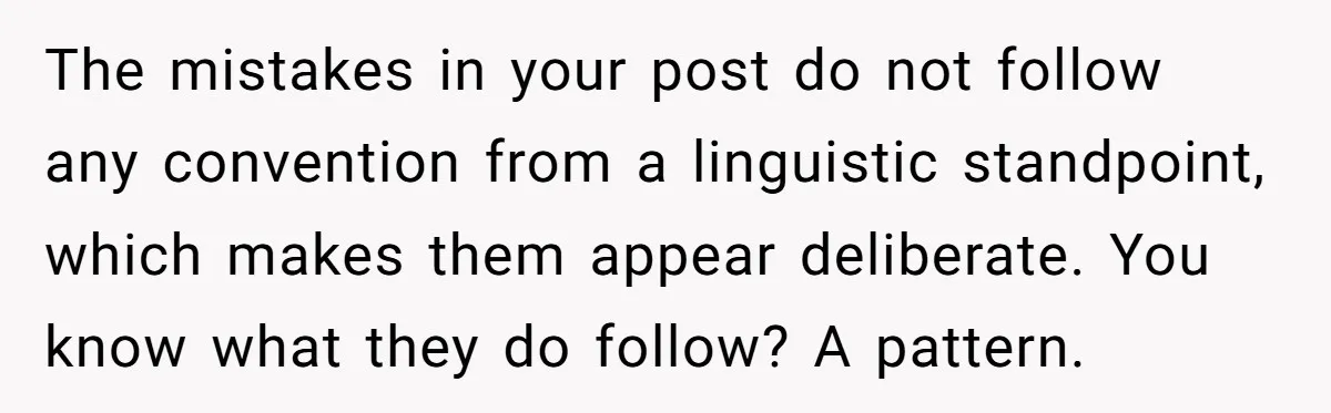 The mistakes in your post do not follow any convention from a linguistic standpoint, which makes them appear deliberate. You know what they do follow? A pattern.