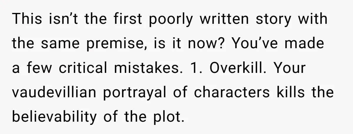 This isn’t the first poorly written story with the same premise, is it now? You’ve made a few critical mistakes. 1. Overkill. Your vaudevillian portrayal of characters kills the believability...