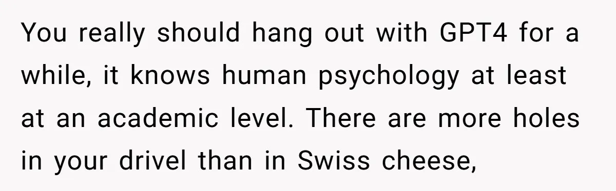 You really should hang out with GPT4 for a while, it knows human psychology at least at an academic level. There are more holes in your drivel than in Swiss...