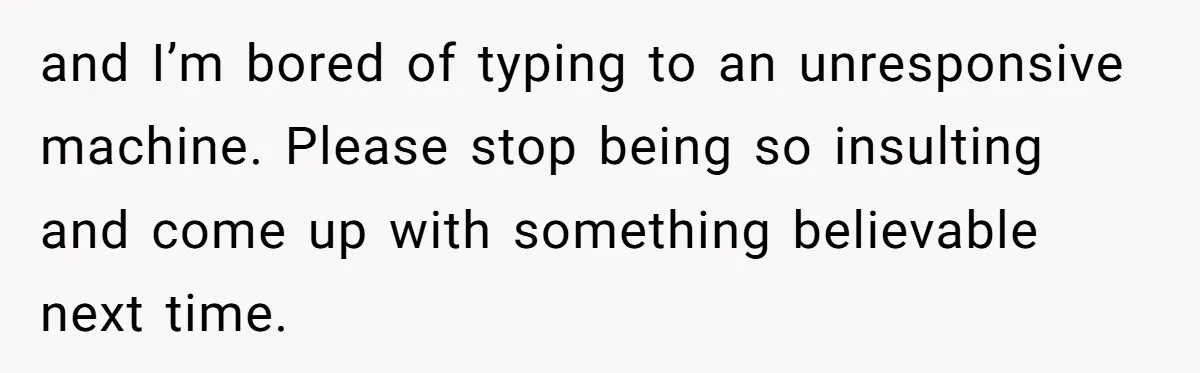 and I’m bored of typing to an unresponsive machine. Please stop being so insulting and come up with something believable next time.