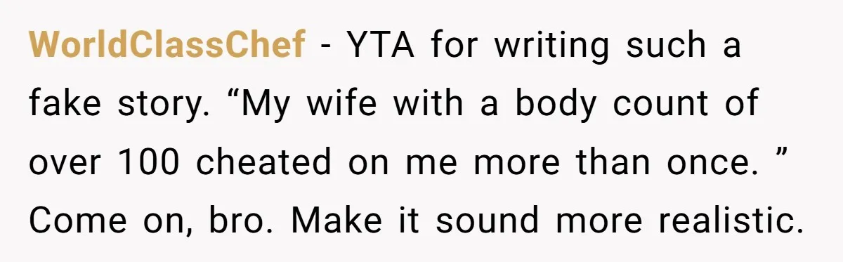 WorldClassChef − YTA for writing such a fake story. “My wife with a body count of over 100 cheated on me more than once. ” Come on, bro. Make it...