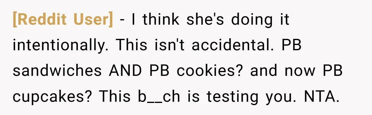 [Reddit User] − I think she's doing it intentionally. This isn't accidental. PB sandwiches AND PB cookies? and now PB cupcakes? This b__ch is testing you. NTA.