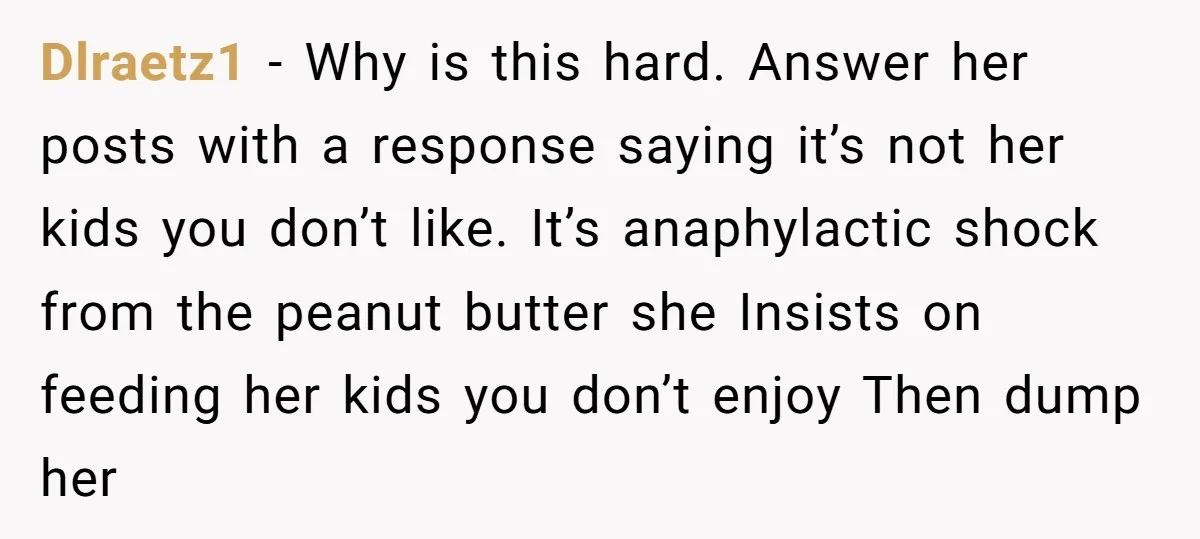 Dlraetz1 − Why is this hard. Answer her posts with a response saying it’s not her kids you don’t like. It’s anaphylactic shock from the peanut butter she Insists on...