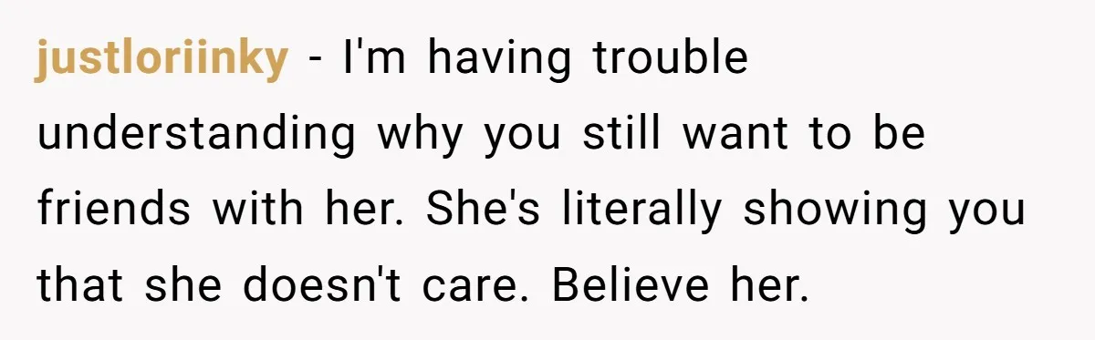 justloriinky − I'm having trouble understanding why you still want to be friends with her. She's literally showing you that she doesn't care. Believe her.