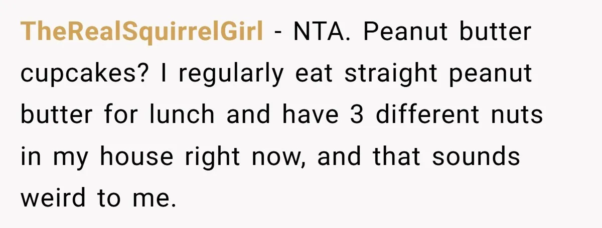 TheRealSquirrelGirl − NTA. Peanut butter cupcakes? I regularly eat straight peanut butter for lunch and have 3 different nuts in my house right now, and that sounds weird to me.