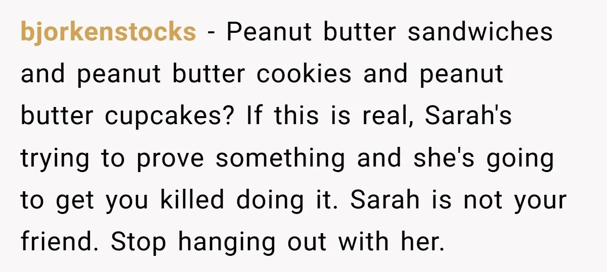 bjorkenstocks − Peanut butter sandwiches and peanut butter cookies and peanut butter cupcakes? If this is real, Sarah's trying to prove something and she's going to get you killed doing...