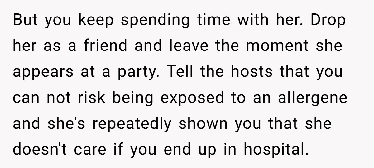 But you keep spending time with her. Drop her as a friend and leave the moment she appears at a party. Tell the hosts that you can not risk being...