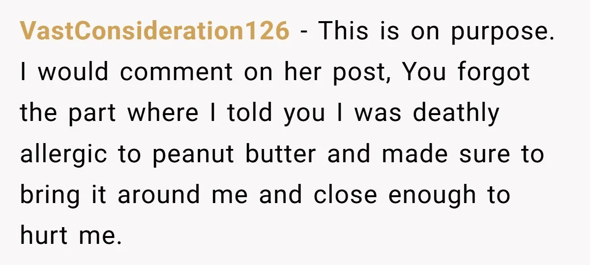 VastConsideration126 − This is on purpose. I would comment on her post, You forgot the part where I told you I was deathly allergic to peanut butter and made sure...