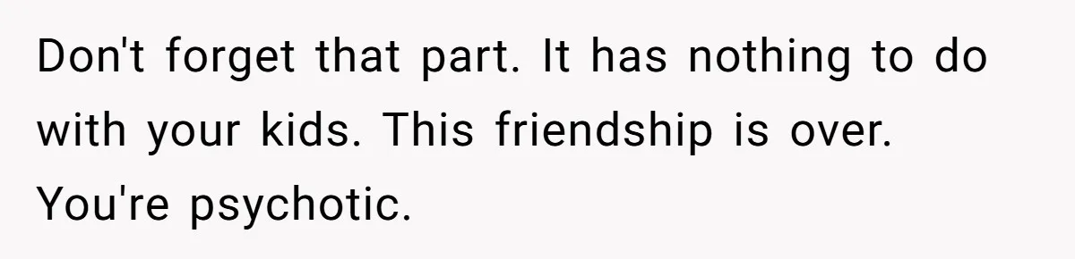 Don't forget that part. It has nothing to do with your kids. This friendship is over. You're psychotic.