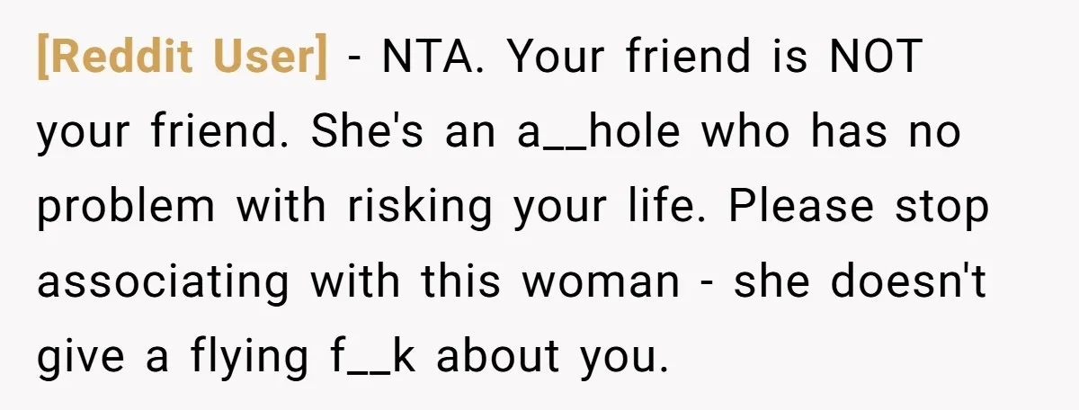 [Reddit User] − NTA. Your friend is NOT your friend. She's an a__hole who has no problem with risking your life. Please stop associating with this woman - she doesn't...