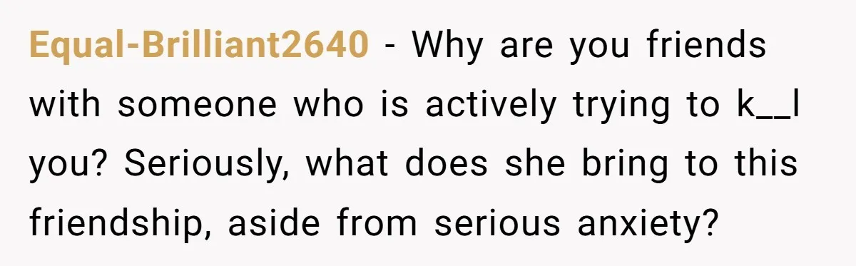 Equal-Brilliant2640 − Why are you friends with someone who is actively trying to k__l you? Seriously, what does she bring to this friendship, aside from serious anxiety?