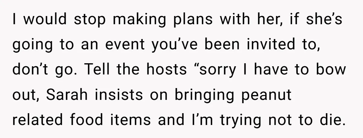 I would stop making plans with her, if she’s going to an event you’ve been invited to, don’t go. Tell the hosts “sorry I have to bow out, Sarah insists...