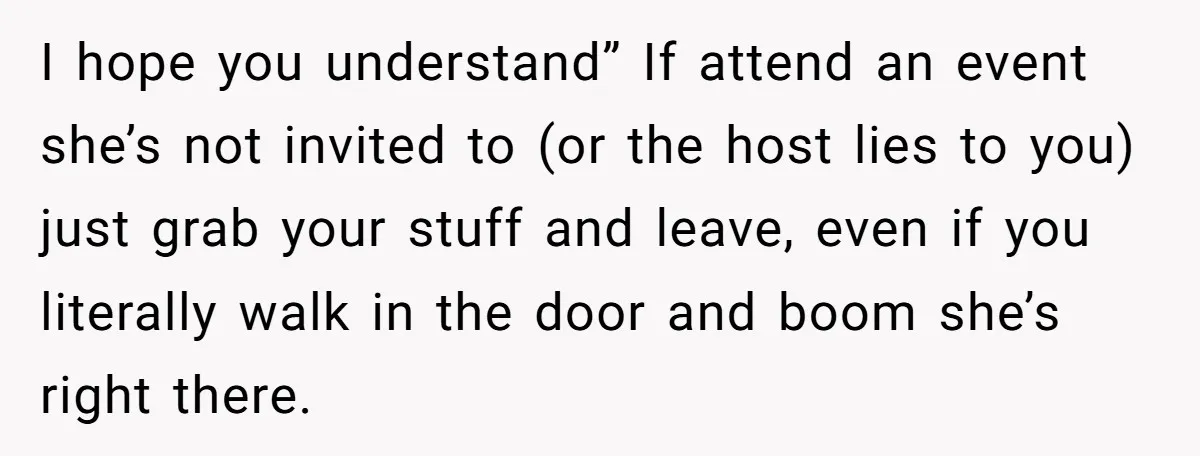 I hope you understand” If attend an event she’s not invited to (or the host lies to you) just grab your stuff and leave, even if you literally walk in...