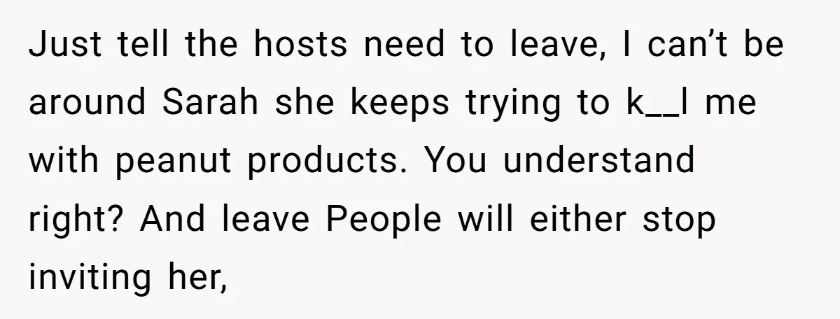 Just tell the hosts need to leave, I can’t be around Sarah she keeps trying to k__l me with peanut products. You understand right? And leave People will either stop...