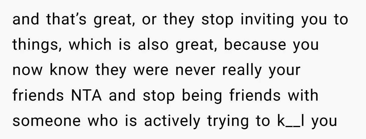 and that’s great, or they stop inviting you to things, which is also great, because you now know they were never really your friends NTA and stop being friends with...